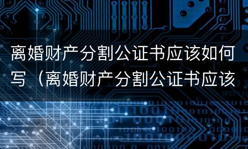 离婚财产分割公证书应该如何写（离婚财产分割公证书应该如何写才有效）