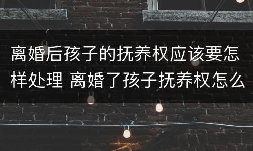 离婚后孩子的抚养权应该要怎样处理 离婚了孩子抚养权怎么算