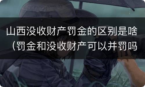 山西没收财产罚金的区别是啥（罚金和没收财产可以并罚吗）