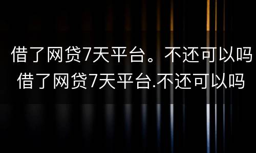 借了网贷7天平台。不还可以吗 借了网贷7天平台.不还可以吗怎么办