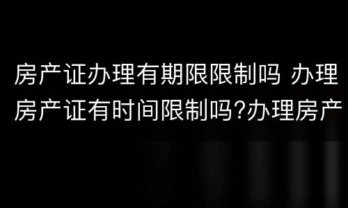 房产证办理有期限限制吗 办理房产证有时间限制吗?办理房产证有没有期限