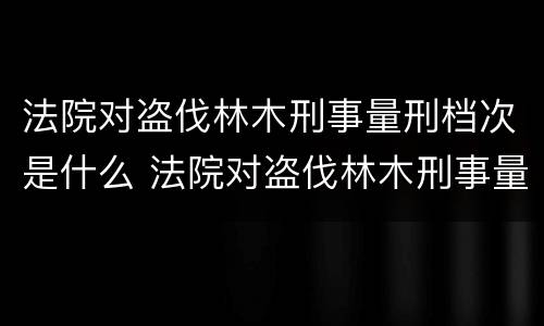 法院对盗伐林木刑事量刑档次是什么 法院对盗伐林木刑事量刑档次是什么规定
