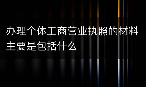 办理个体工商营业执照的材料主要是包括什么