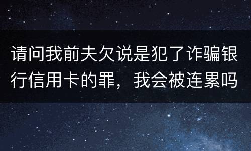 请问我前夫欠说是犯了诈骗银行信用卡的罪，我会被连累吗