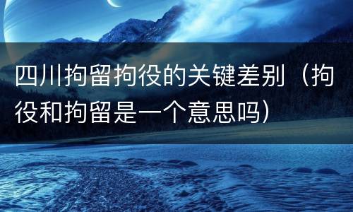 四川拘留拘役的关键差别（拘役和拘留是一个意思吗）