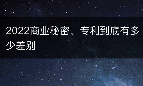 2022商业秘密、专利到底有多少差别