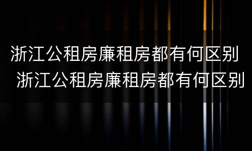 浙江公租房廉租房都有何区别 浙江公租房廉租房都有何区别呢