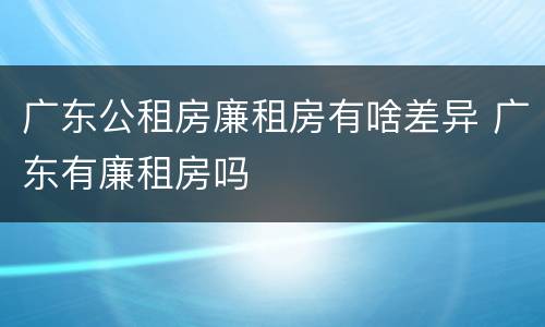 广东公租房廉租房有啥差异 广东有廉租房吗