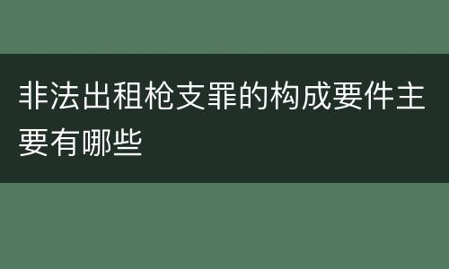 非法出租枪支罪的构成要件主要有哪些