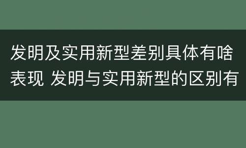 发明及实用新型差别具体有啥表现 发明与实用新型的区别有哪些