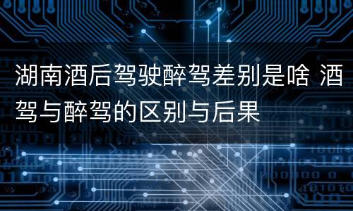 湖南酒后驾驶醉驾差别是啥 酒驾与醉驾的区别与后果