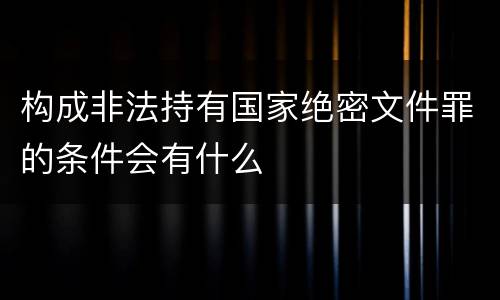 构成非法持有国家绝密文件罪的条件会有什么