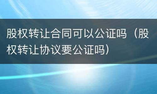 股权转让合同可以公证吗（股权转让协议要公证吗）