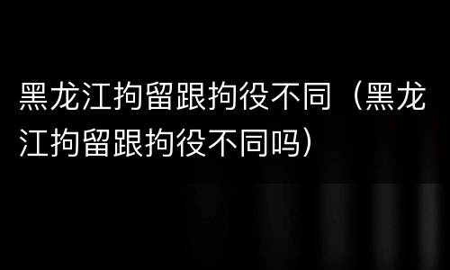 黑龙江拘留跟拘役不同（黑龙江拘留跟拘役不同吗）