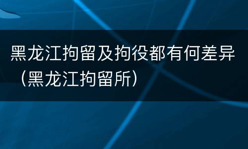 黑龙江拘留及拘役都有何差异（黑龙江拘留所）