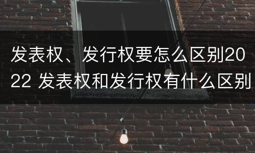 发表权、发行权要怎么区别2022 发表权和发行权有什么区别