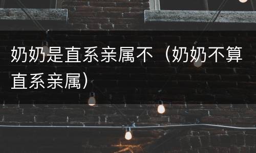 奶奶是直系亲属不（奶奶不算直系亲属）