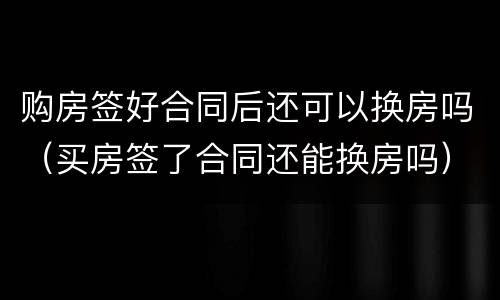 购房签好合同后还可以换房吗（买房签了合同还能换房吗）