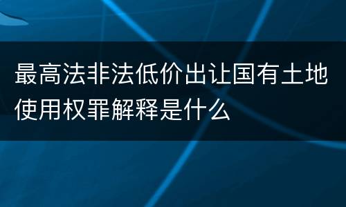 最高法非法低价出让国有土地使用权罪解释是什么