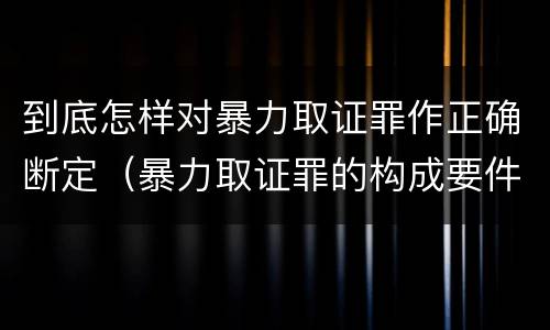 到底怎样对暴力取证罪作正确断定（暴力取证罪的构成要件）