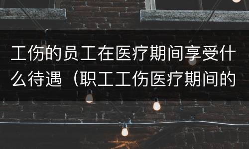 工伤的员工在医疗期间享受什么待遇（职工工伤医疗期间的待遇）