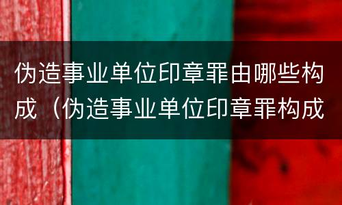 伪造事业单位印章罪由哪些构成(伪造事业单位印章罪构成要件)