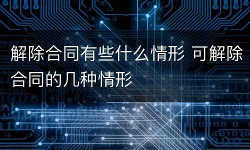 解除合同有些什么情形 可解除合同的几种情形