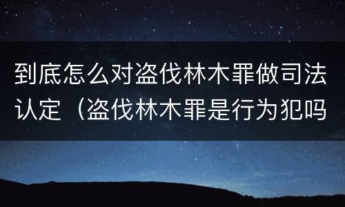 到底怎么对盗伐林木罪做司法认定（盗伐林木罪是行为犯吗）