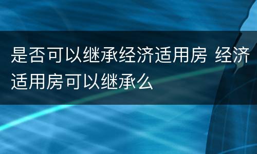 是否可以继承经济适用房 经济适用房可以继承么