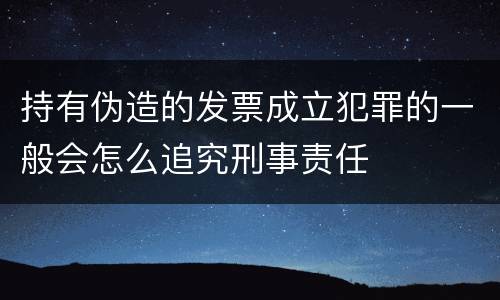 持有伪造的发票成立犯罪的一般会怎么追究刑事责任