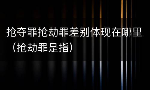 抢夺罪抢劫罪差别体现在哪里（抢劫罪是指）