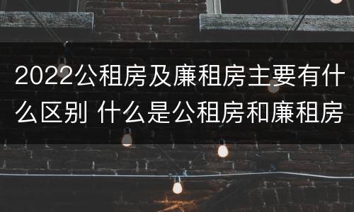 2022公租房及廉租房主要有什么区别 什么是公租房和廉租房