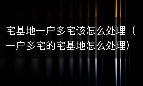 宅基地一户多宅该怎么处理（一户多宅的宅基地怎么处理）