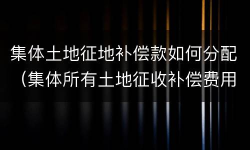 集体土地征地补偿款如何分配（集体所有土地征收补偿费用分配）