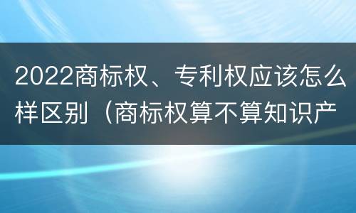 2022商标权、专利权应该怎么样区别（商标权算不算知识产权）