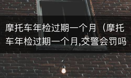 摩托车年检过期一个月（摩托车年检过期一个月,交警会罚吗）