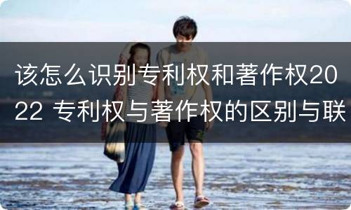 该怎么识别专利权和著作权2022 专利权与著作权的区别与联系