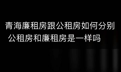 青海廉租房跟公租房如何分别 公租房和廉租房是一样吗