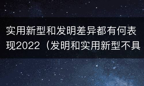 实用新型和发明差异都有何表现2022（发明和实用新型不具有什么特性）