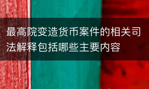最高院变造货币案件的相关司法解释包括哪些主要内容