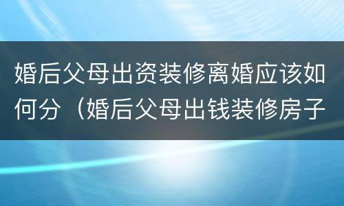 婚后父母出资装修离婚应该如何分（婚后父母出钱装修房子离婚时如何处理财产）