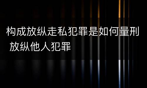 构成放纵走私犯罪是如何量刑 放纵他人犯罪