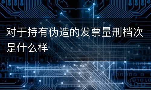 对于持有伪造的发票量刑档次是什么样