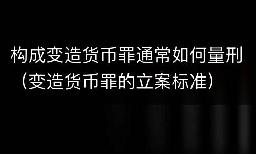 构成变造货币罪通常如何量刑（变造货币罪的立案标准）