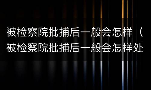 被检察院批捕后一般会怎样（被检察院批捕后一般会怎样处理呢）