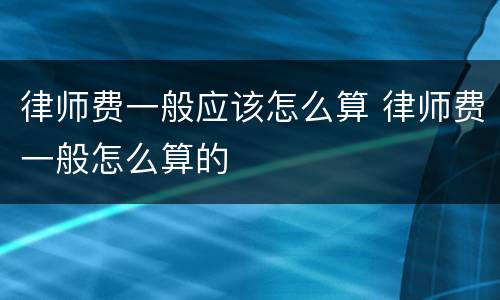 律师费一般应该怎么算 律师费一般怎么算的