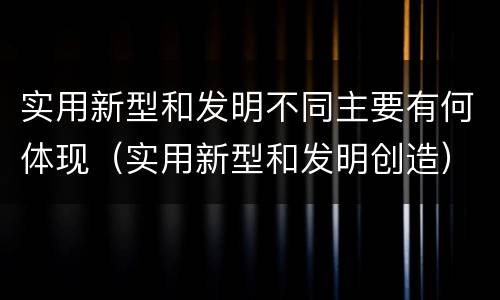 实用新型和发明不同主要有何体现（实用新型和发明创造）