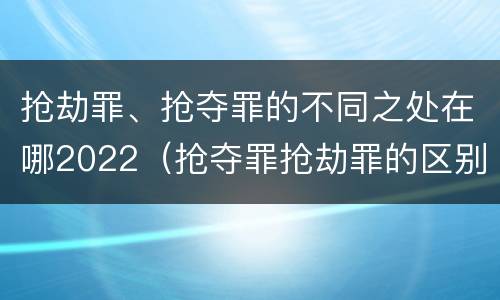 抢劫罪、抢夺罪的不同之处在哪2022（抢夺罪抢劫罪的区别）