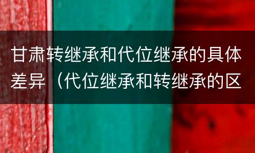甘肃转继承和代位继承的具体差异（代位继承和转继承的区别和联系）