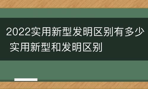 2022实用新型发明区别有多少 实用新型和发明区别